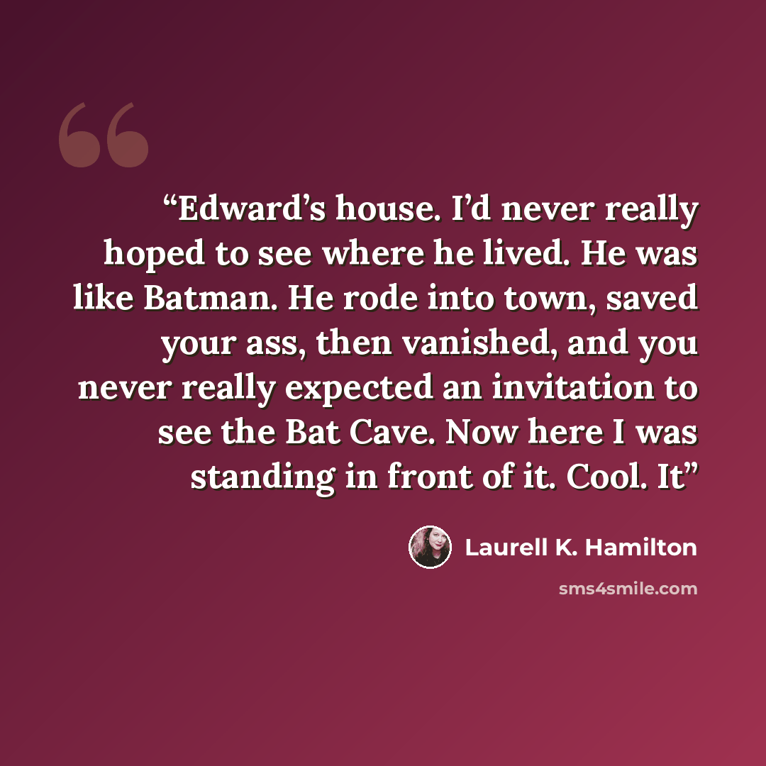 “Edward’s house. I’d never really hoped to see where he lived. He was like Batman. He rode into town, saved your ass, then vanished, and you never really expected an invitation to see the Bat Cave. Now here I was standing in front of it. Cool. It” quote by Laurell K. Hamilton