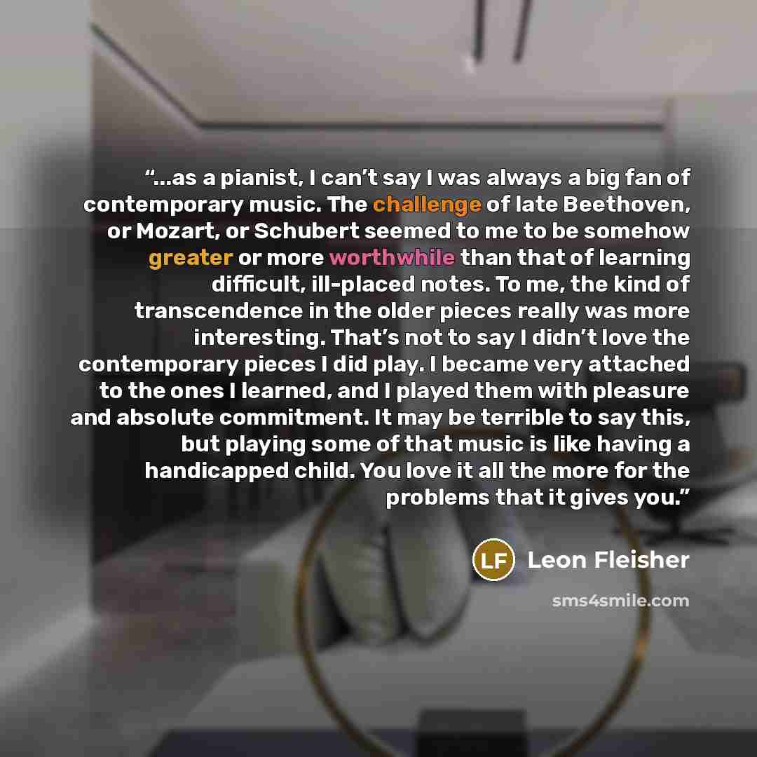 “...as a pianist, I can’t say I was always a big fan of contemporary music. The challenge of late Beethoven, or Mozart, or Schubert seemed to me to be somehow greater or more worthwhile than that of learning difficult, ill-placed notes. To me, the kind of transcendence in the older pieces really…” quote by Leon Fleisher