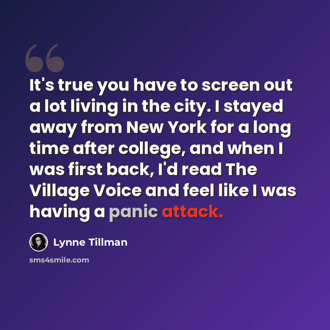 “It's true you have to screen out a lot living in the city. I stayed away from New York for a long time after college, and when I was first back, I'd read The Village Voice and feel like I was having a panic attack.” quote by Lynne Tillman