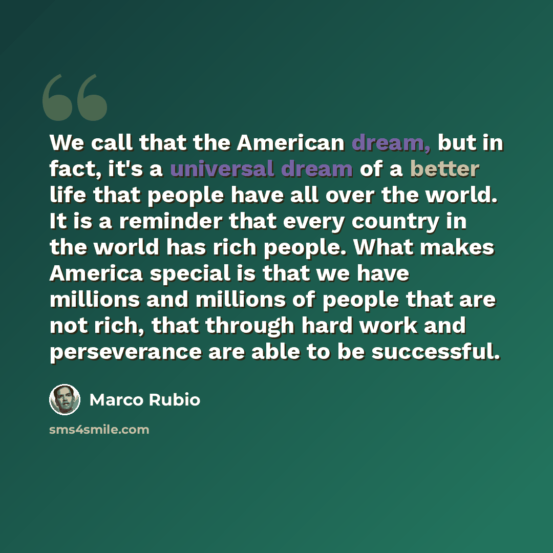 “We call that the American dream, but in fact, it's a universal dream of a better life that people have all over the world. It is a reminder that every country in the world has rich people. What makes America special is that we have millions and millions of people that are not rich, that through…” quote by Marco Rubio