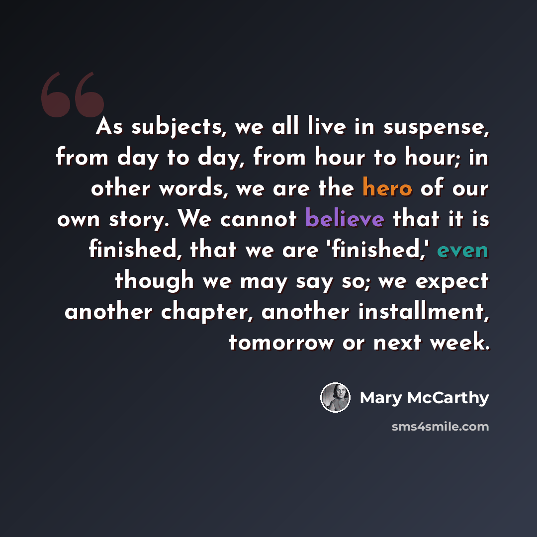 “As subjects, we all live in suspense, from day to day, from hour to hour; in other words, we are the hero of our own story. We cannot believe that it is finished, that we are 'finished,' even though we may say so; we expect another chapter, another installment, tomorrow or next week.” quote by Mary McCarthy