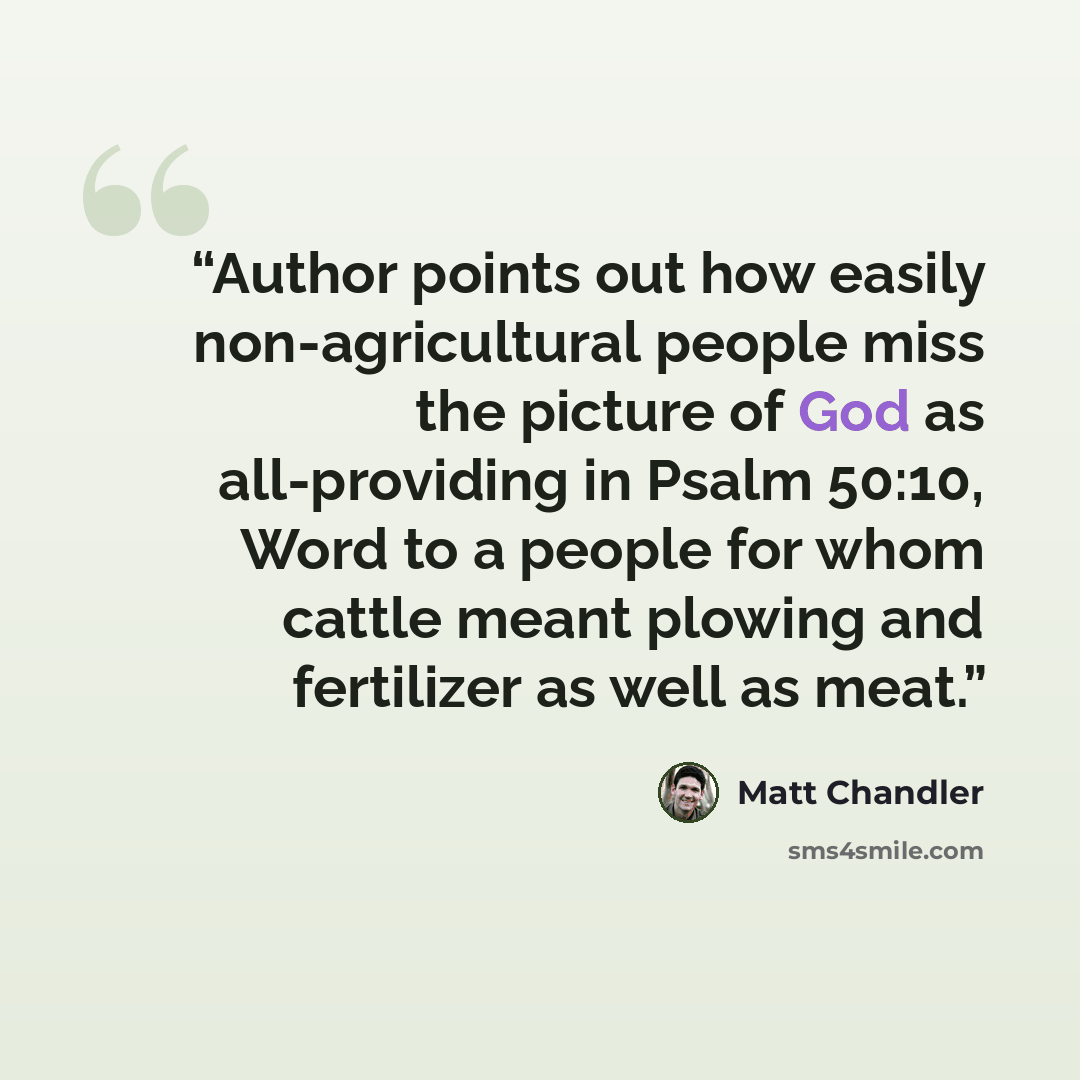 “Author points out how easily non-agricultural people miss the picture of God as all-providing in Psalm 50:10, Word to a people for whom cattle meant plowing and fertilizer as well as meat.” quote by matt Chandler