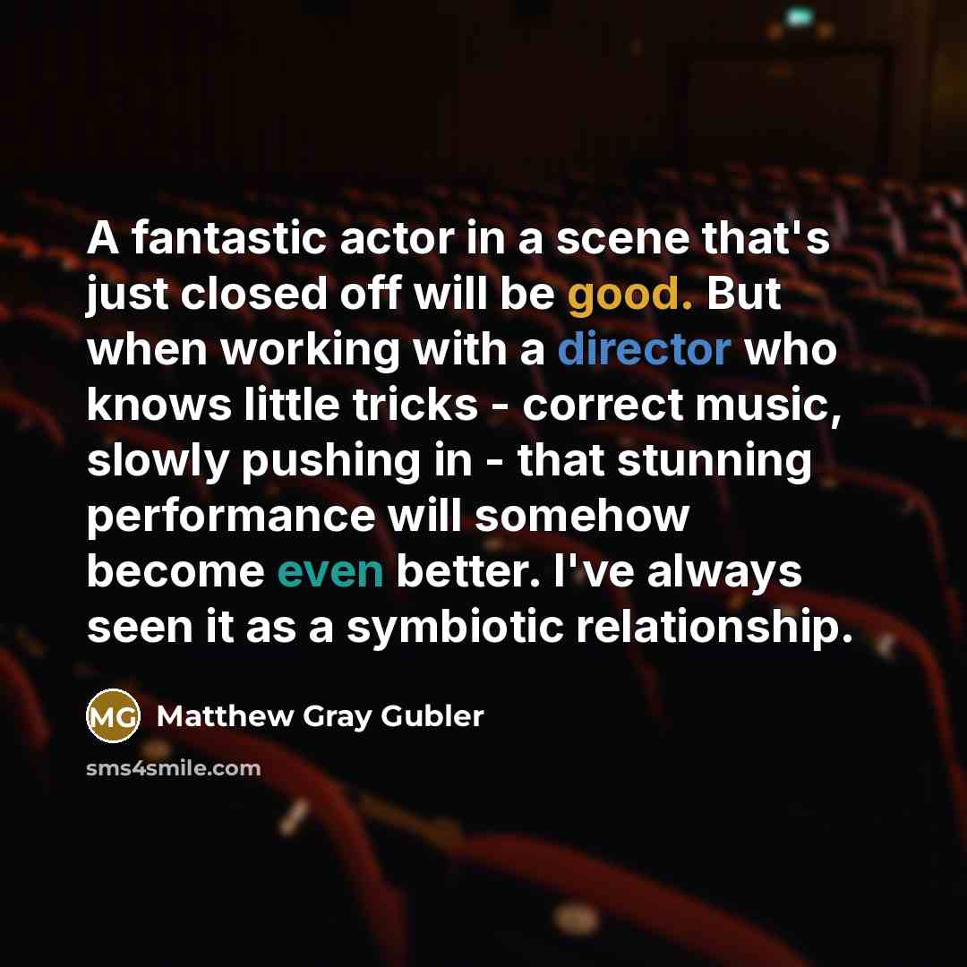 “A fantastic actor in a scene that's just closed off will be good. But when working with a director who knows little tricks - correct music, slowly pushing in - that stunning performance will somehow become even better. I've always seen it as a symbiotic relationship.” quote by Matthew Gray Gubler