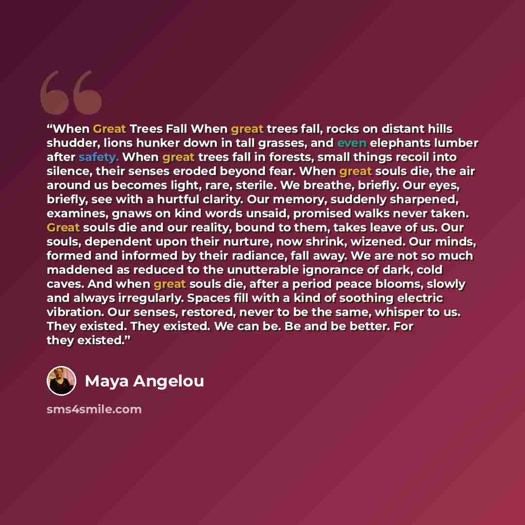 “When Great Trees Fall When great trees fall, rocks on distant hills shudder, lions hunker down in tall grasses, and even elephants lumber after safety. When great trees fall in forests, small things recoil into silence, their senses eroded beyond fear. When great souls die, the air around us…” quote by Maya Angelou