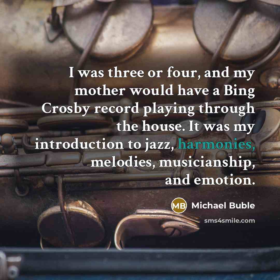 “I was three or four, and my mother would have a Bing Crosby record playing through the house. It was my introduction to jazz, harmonies, melodies, musicianship, and emotion.” quote by Michael Buble