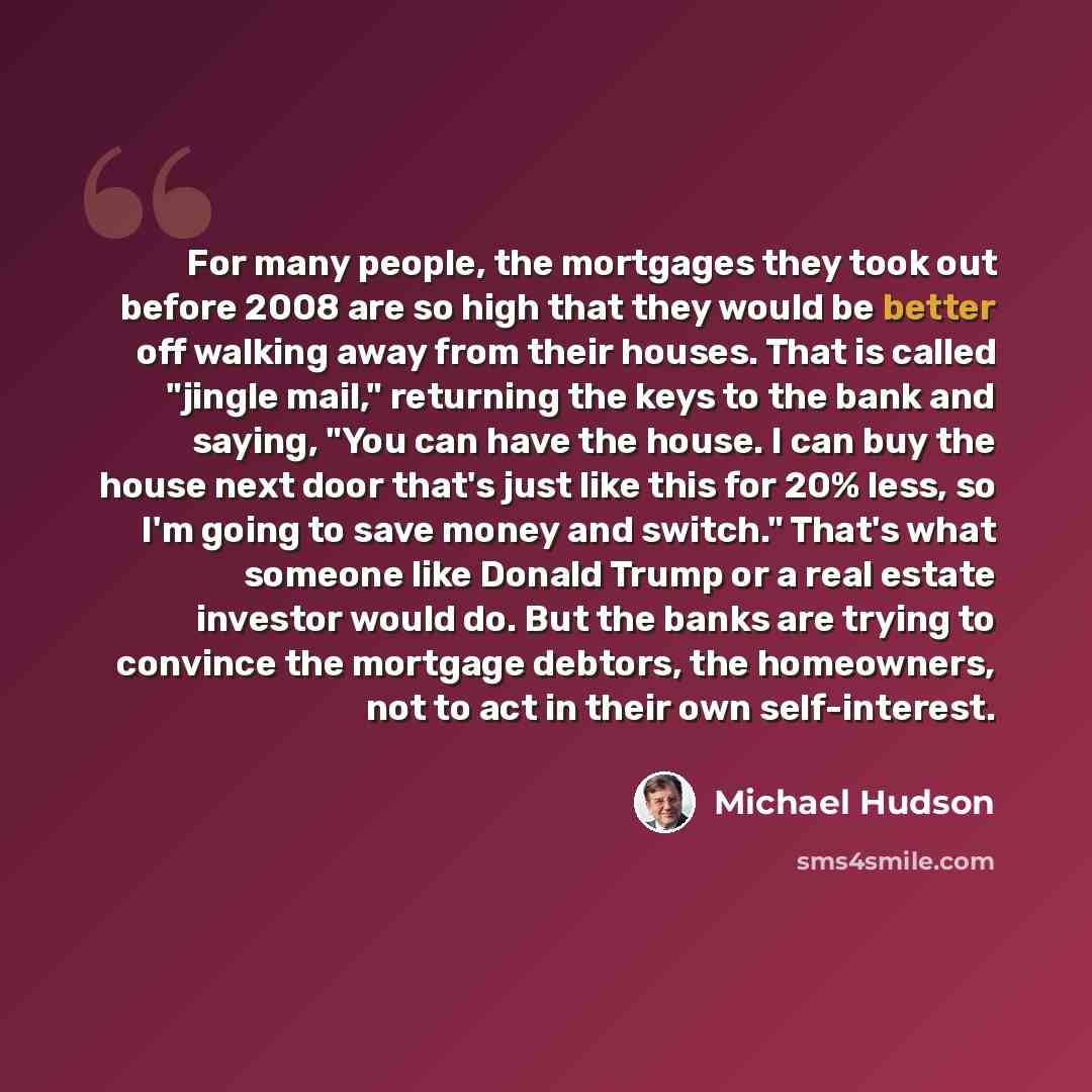 “For many people, the mortgages they took out before 2008 are so high that they would be better off walking away from their houses. That is called "jingle mail," returning the keys to the bank and saying, "You can have the house. I can buy the house next door that's just like this for 20% less, so…” quote by Michael Hudson