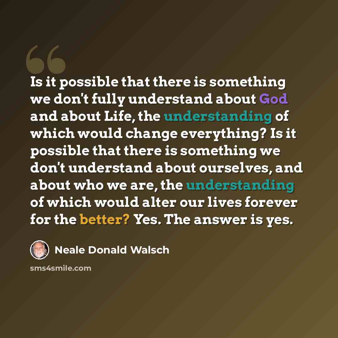 “Is it possible that there is something we don't fully understand about God and about Life, the understanding of which would change everything? Is it possible that there is something we don't understand about ourselves, and about who we are, the understanding of which would alter our lives forever…” quote by Neale Donald Walsch