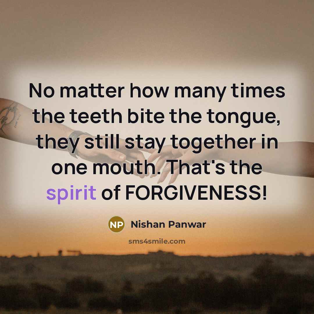“No matter how many times the teeth bite the tongue, they still stay together in one mouth. That's the spirit of FORGIVENESS!” quote by Nishan Panwar