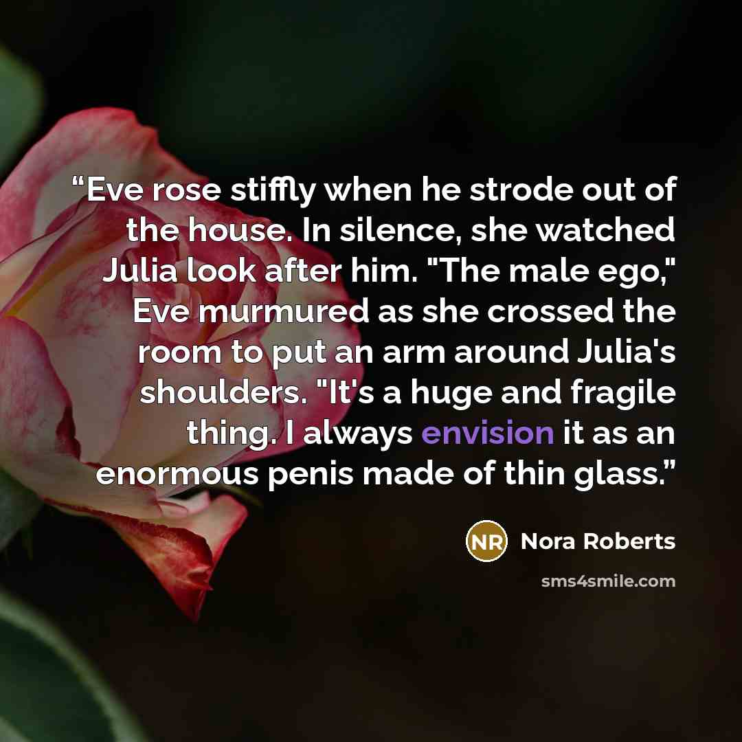 “Eve rose stiffly when he strode out of the house. In silence, she watched Julia look after him. "The male ego," Eve murmured as she crossed the room to put an arm around Julia's shoulders. "It's a huge and fragile thing. I always envision it as an enormous penis made of thin glass.” quote by Nora Roberts