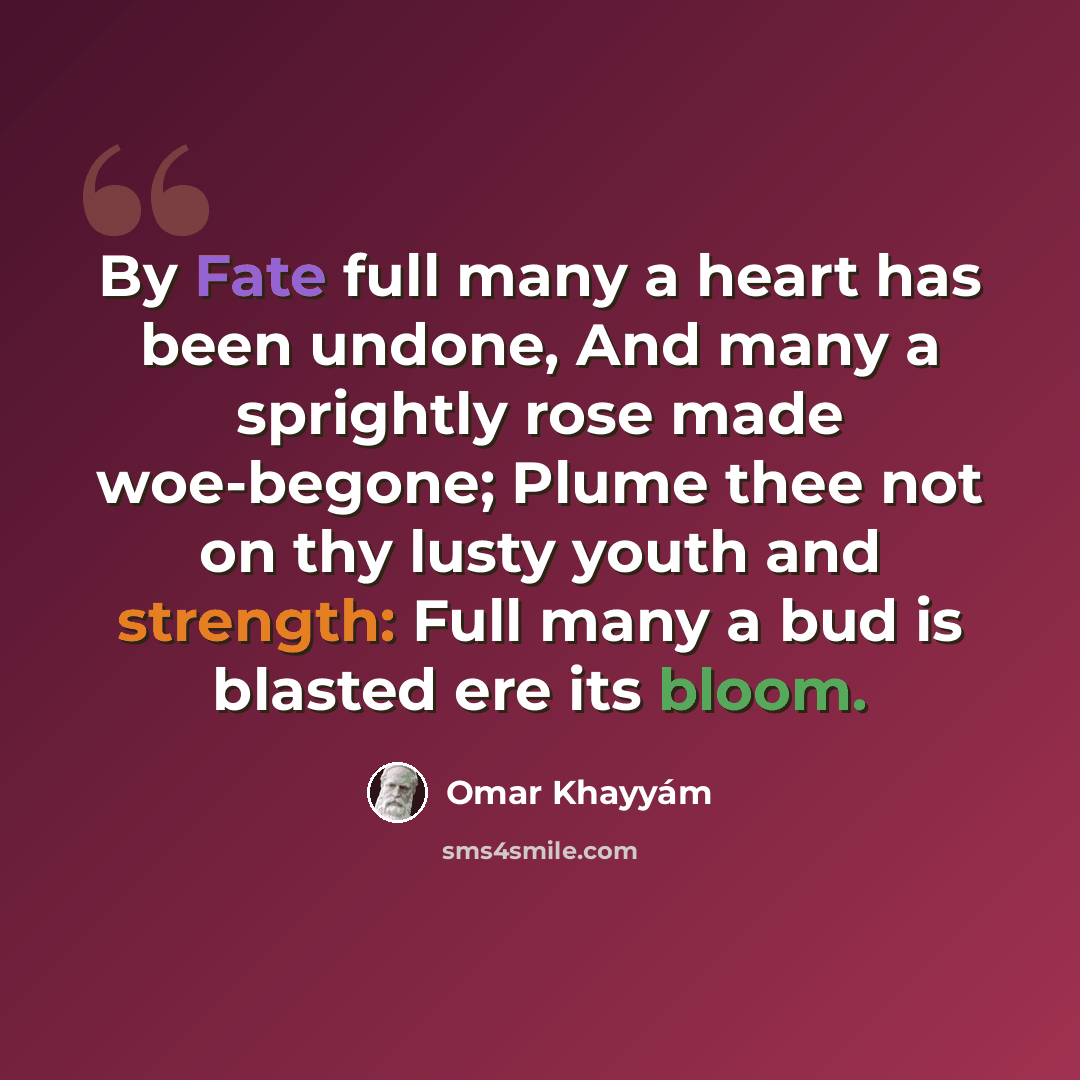 “By Fate full many a heart has been undone, And many a sprightly rose made woe-begone; Plume thee not on thy lusty youth and strength: Full many a bud is blasted ere its bloom.” quote by Omar Khayyam