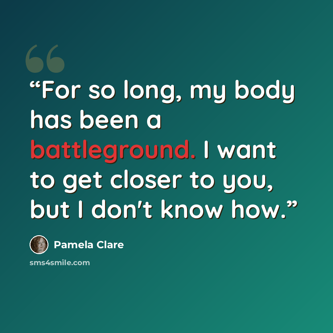 “For so long, my body has been a battleground. I want to get closer to you, but I don't know how.” quote by Pamela Clare