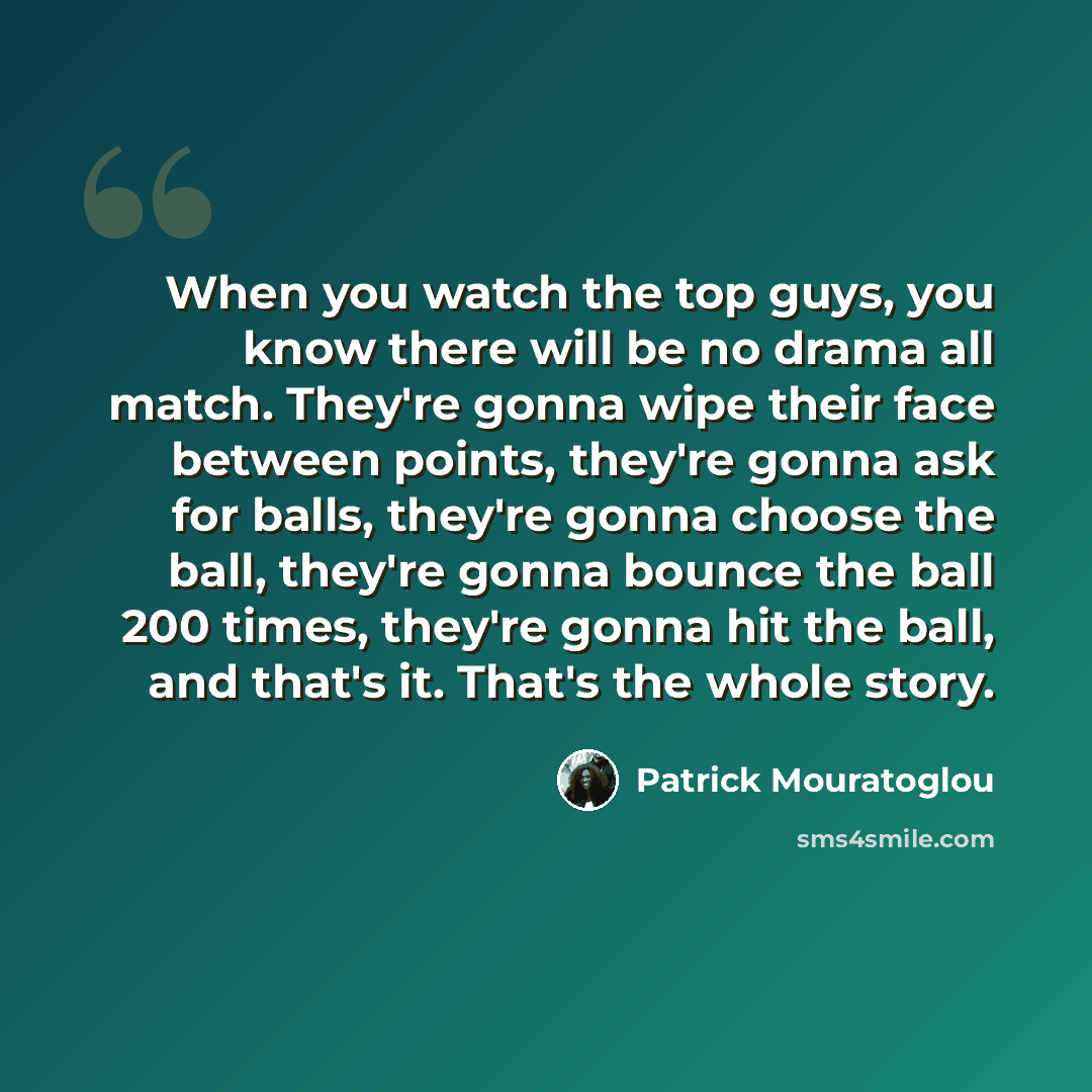 “When you watch the top guys, you know there will be no drama all match. They're gonna wipe their face between points, they're gonna ask for balls, they're gonna choose the ball, they're gonna bounce the ball 200 times, they're gonna hit the ball, and that's it. That's the whole story.” quote by Patrick Mouratoglou