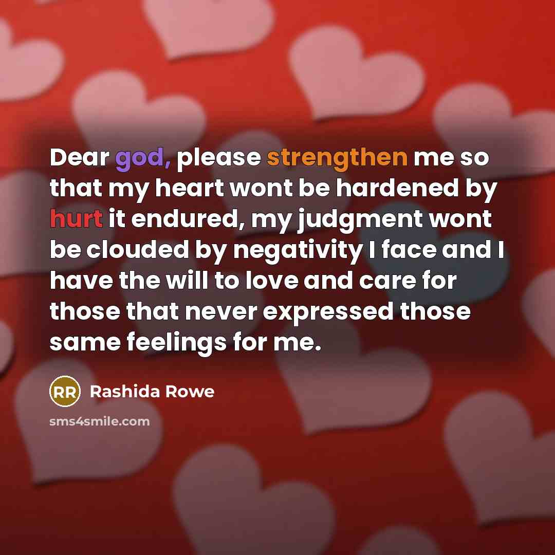 “Dear god, please strengthen me so that my heart wont be hardened by hurt it endured, my judgment wont be clouded by negativity I face and I have the will to love and care for those that never expressed those same feelings for me.” quote by Rashida Rowe