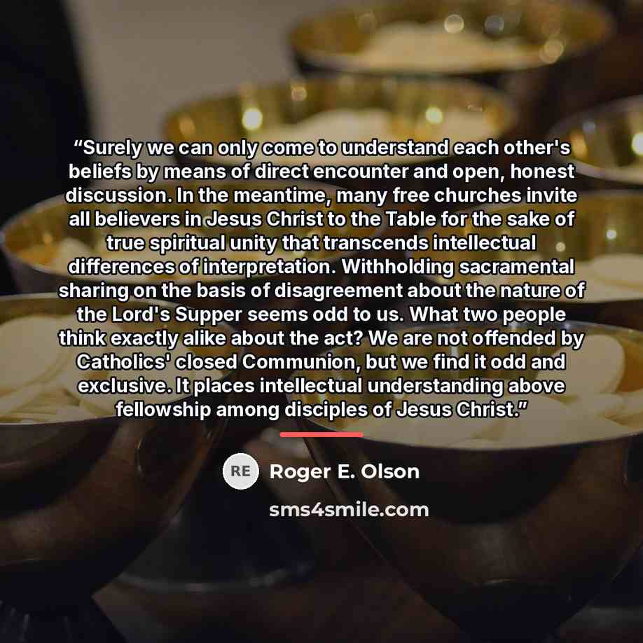 “Surely we can only come to understand each other's beliefs by means of direct encounter and open, honest discussion. In the meantime, many free churches invite all believers in Jesus Christ to the Table for the sake of true spiritual unity that transcends intellectual differences of…” quote by Roger E. Olson