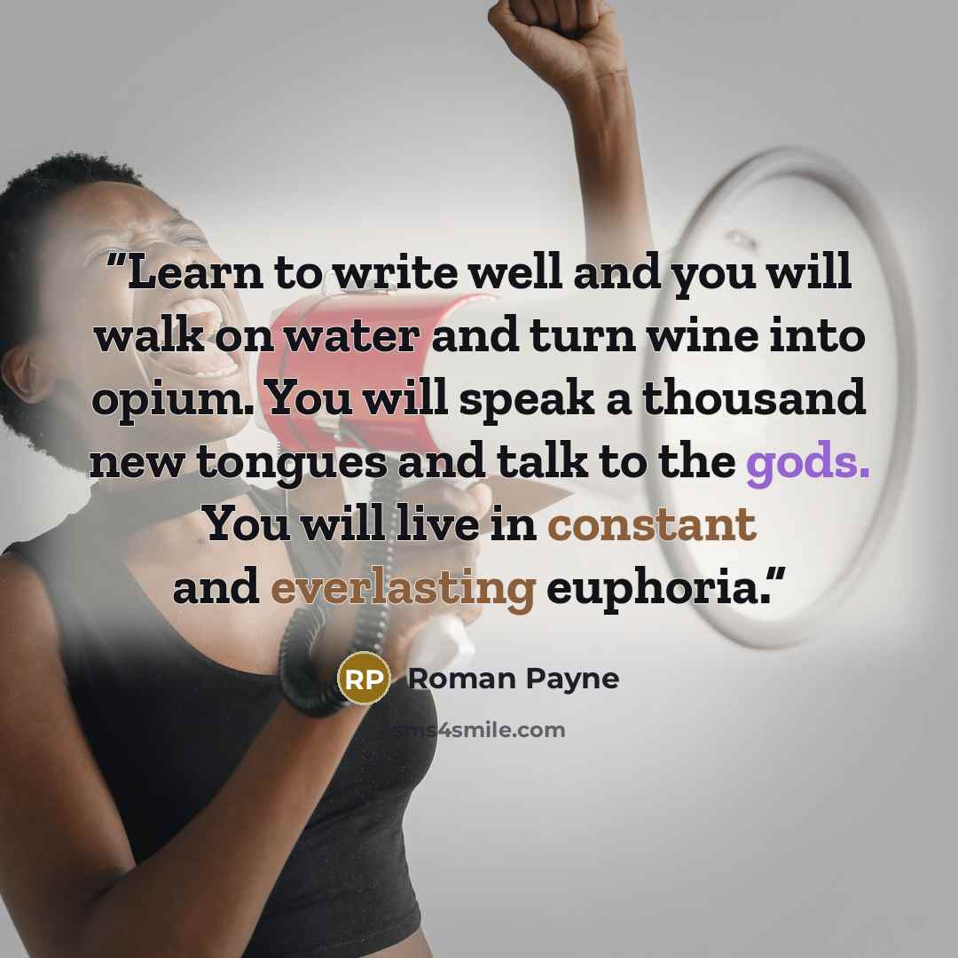 “Learn to write well and you will walk on water and turn wine into opium. You will speak a thousand new tongues and talk to the gods. You will live in constant and everlasting euphoria.” quote by Roman Payne