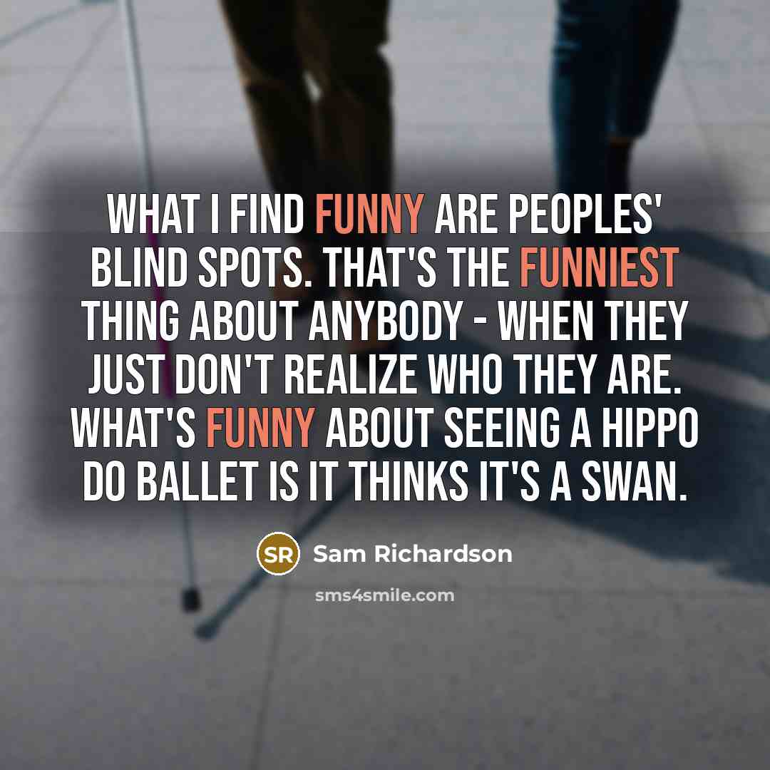 “What I find funny are peoples' blind spots. That's the funniest thing about anybody - when they just don't realize who they are. What's funny about seeing a hippo do ballet is it thinks it's a swan.” quote by Sam Richardson