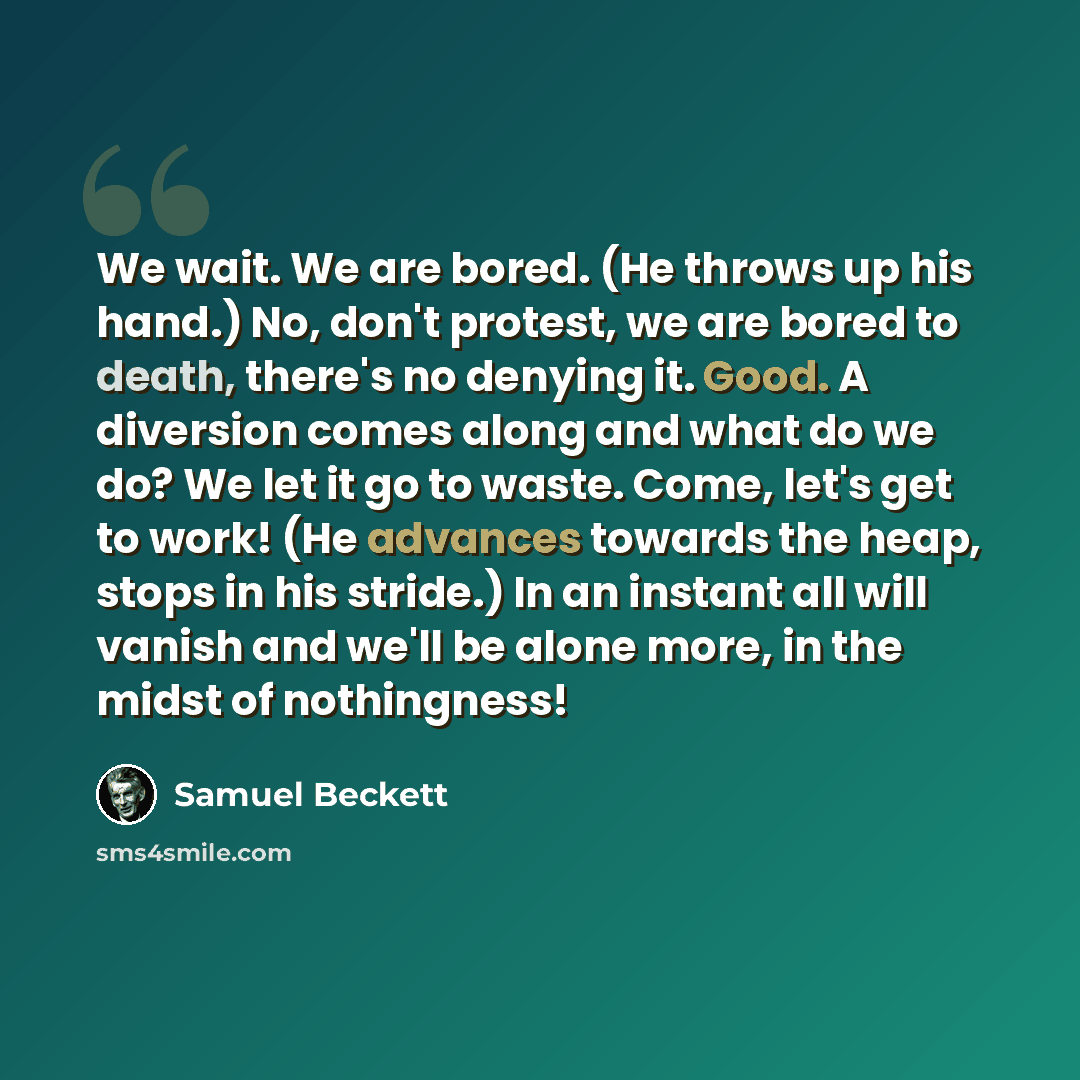 “We wait. We are bored. (He throws up his hand.) No, don't protest, we are bored to death, there's no denying it. Good. A diversion comes along and what do we do? We let it go to waste. Come, let's get to work! (He advances towards the heap, stops in his stride.) In an instant all will vanish and…” quote by Samuel Beckett