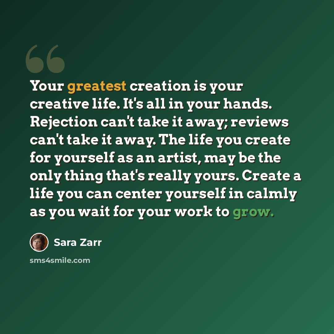 “Your greatest creation is your creative life. It's all in your hands. Rejection can't take it away; reviews can't take it away. The life you create for yourself as an artist, may be the only thing that's really yours. Create a life you can center yourself in calmly as you wait for your work to grow.” quote by Sara Zarr