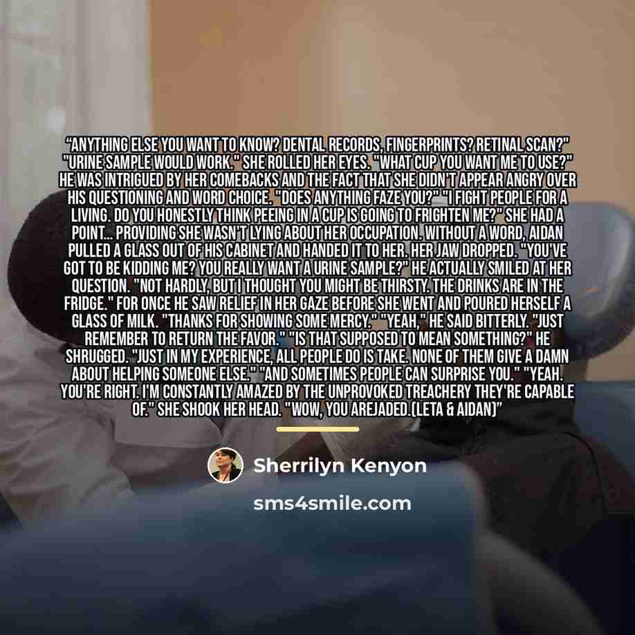 “Anything else you want to know? Dental records, fingerprints? Retinal scan?" "Urine sample would work." She rolled her eyes. "What cup you want me to use?" He was intrigued by her comebacks and the fact that she didn't appear angry over his questioning and word choice. "Does anything faze you?" "I…” quote by Sherrilyn Kenyon