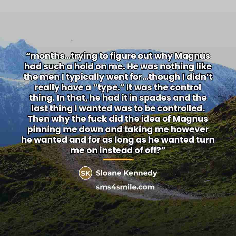 “months…trying to figure out why Magnus had such a hold on me. He was nothing like the men I typically went for…though I didn’t really have a “type.” It was the control thing. In that, he had it in spades and the last thing I wanted was to be controlled. Then why the fuck did the idea of Magnus…” quote by Sloane Kennedy
