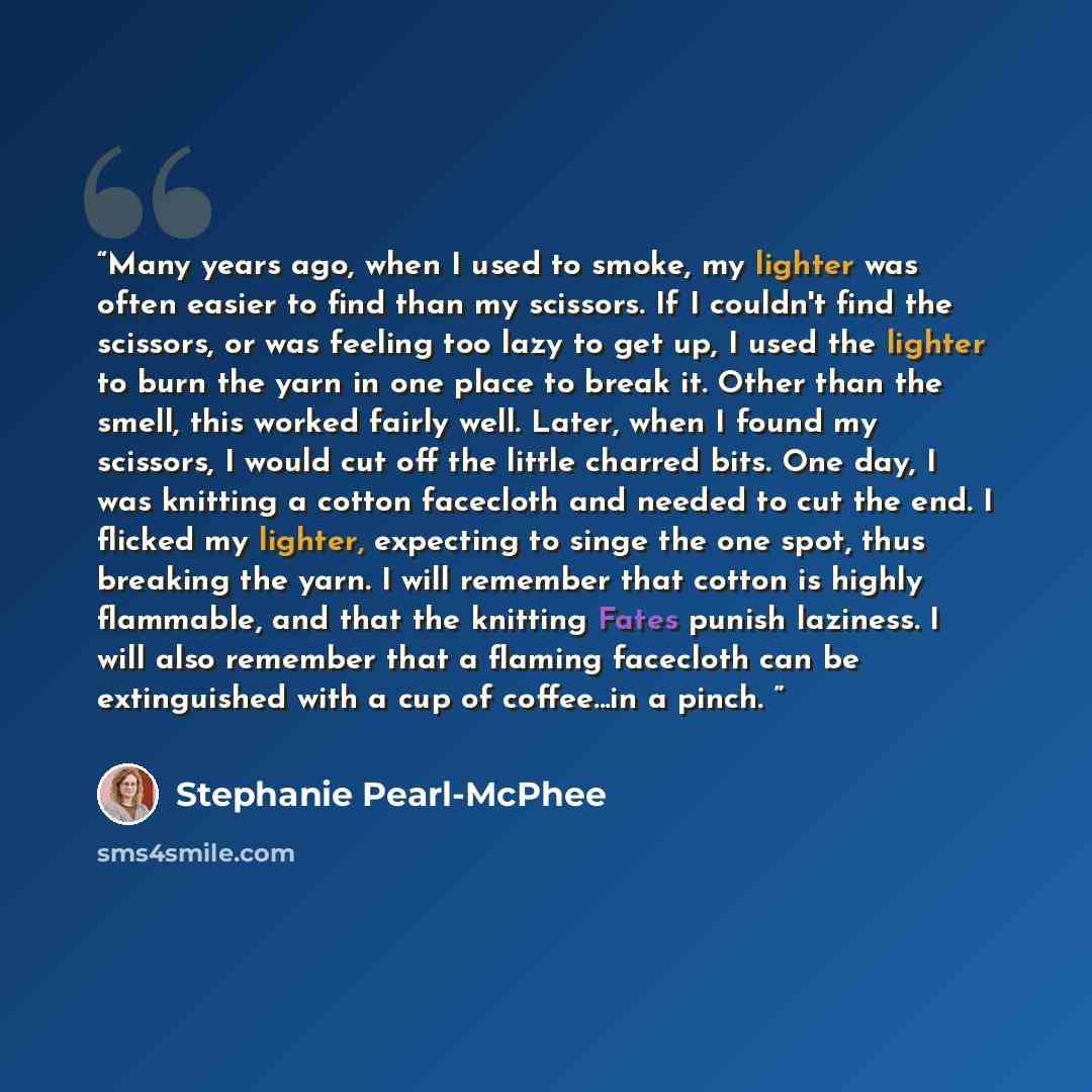 “Many years ago, when I used to smoke, my lighter was often easier to find than my scissors. If I couldn't find the scissors, or was feeling too lazy to get up, I used the lighter to burn the yarn in one place to break it. Other than the smell, this worked fairly well. Later, when I found my…” quote by Stephanie Pearl-McPhee
