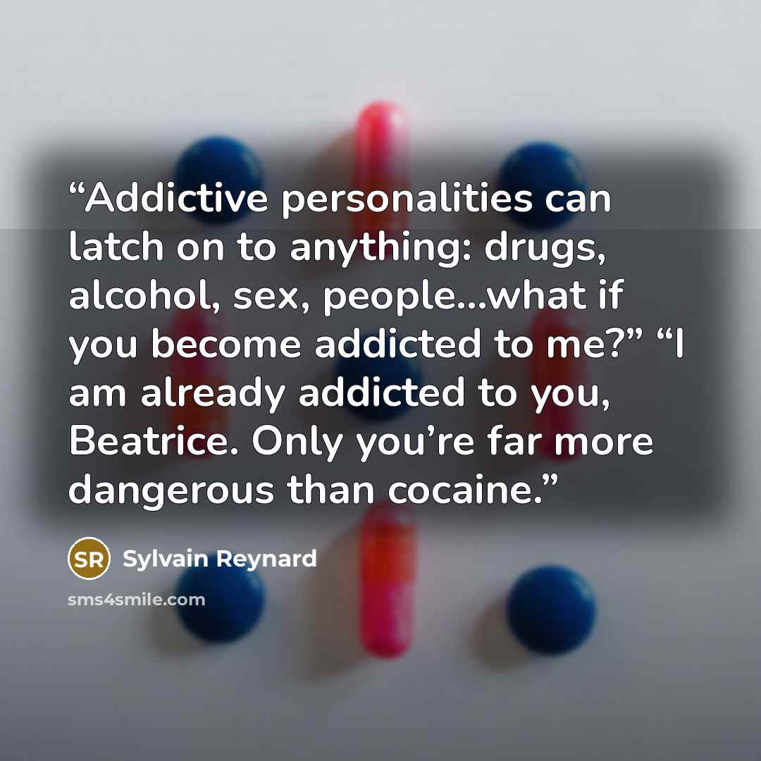 “Addictive personalities can latch on to anything: drugs, alcohol, sex, people…what if you become addicted to me?” “I am already addicted to you, Beatrice. Only you’re far more dangerous than cocaine.” quote by Sylvain Reynard