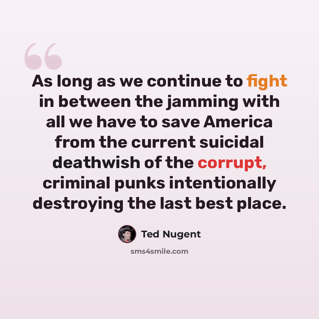 “As long as we continue to fight in between the jamming with all we have to save America from the current suicidal deathwish of the corrupt, criminal punks intentionally destroying the last best place.” quote by Ted Nugent