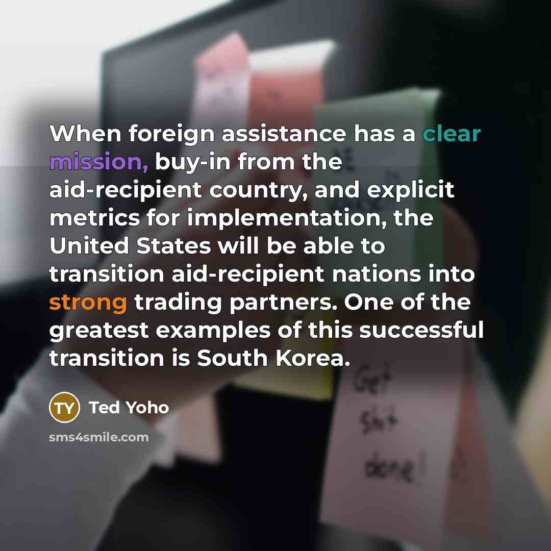 “When foreign assistance has a clear mission, buy-in from the aid-recipient country, and explicit metrics for implementation, the United States will be able to transition aid-recipient nations into strong trading partners. One of the greatest examples of this successful transition is South Korea.” quote by Ted Yoho