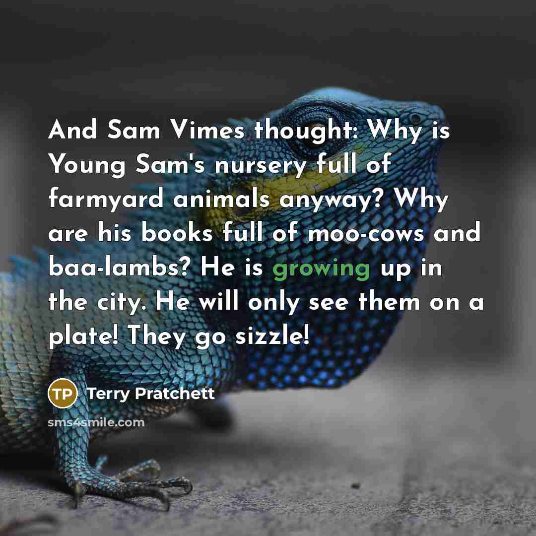 “And Sam Vimes thought: Why is Young Sam's nursery full of farmyard animals anyway? Why are his books full of moo-cows and baa-lambs? He is growing up in the city. He will only see them on a plate! They go sizzle!” quote by Terry Pratchett