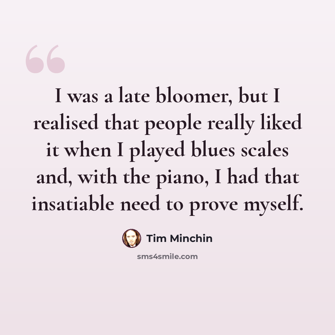 “I was a late bloomer, but I realised that people really liked it when I played blues scales and, with the piano, I had that insatiable need to prove myself.” quote by Tim Minchin