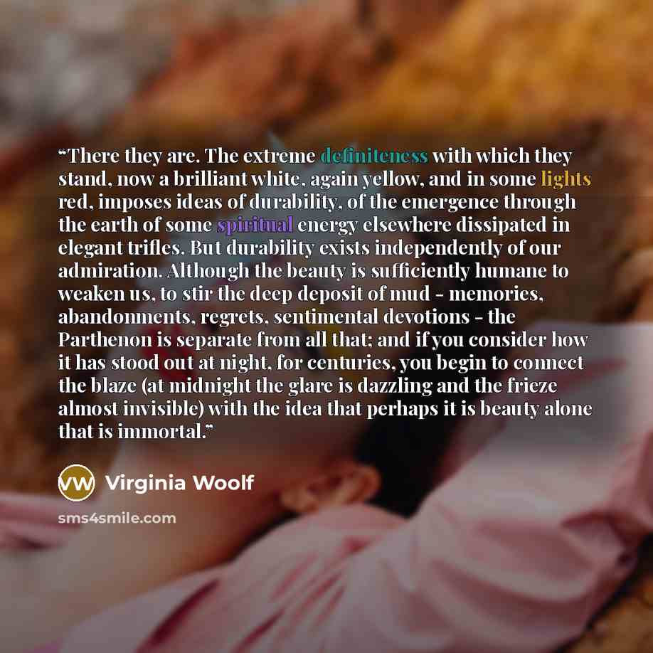 “There they are. The extreme definiteness with which they stand, now a brilliant white, again yellow, and in some lights red, imposes ideas of durability, of the emergence through the earth of some spiritual energy elsewhere dissipated in elegant trifles. But durability exists independently of our…” quote by Virginia Woolf