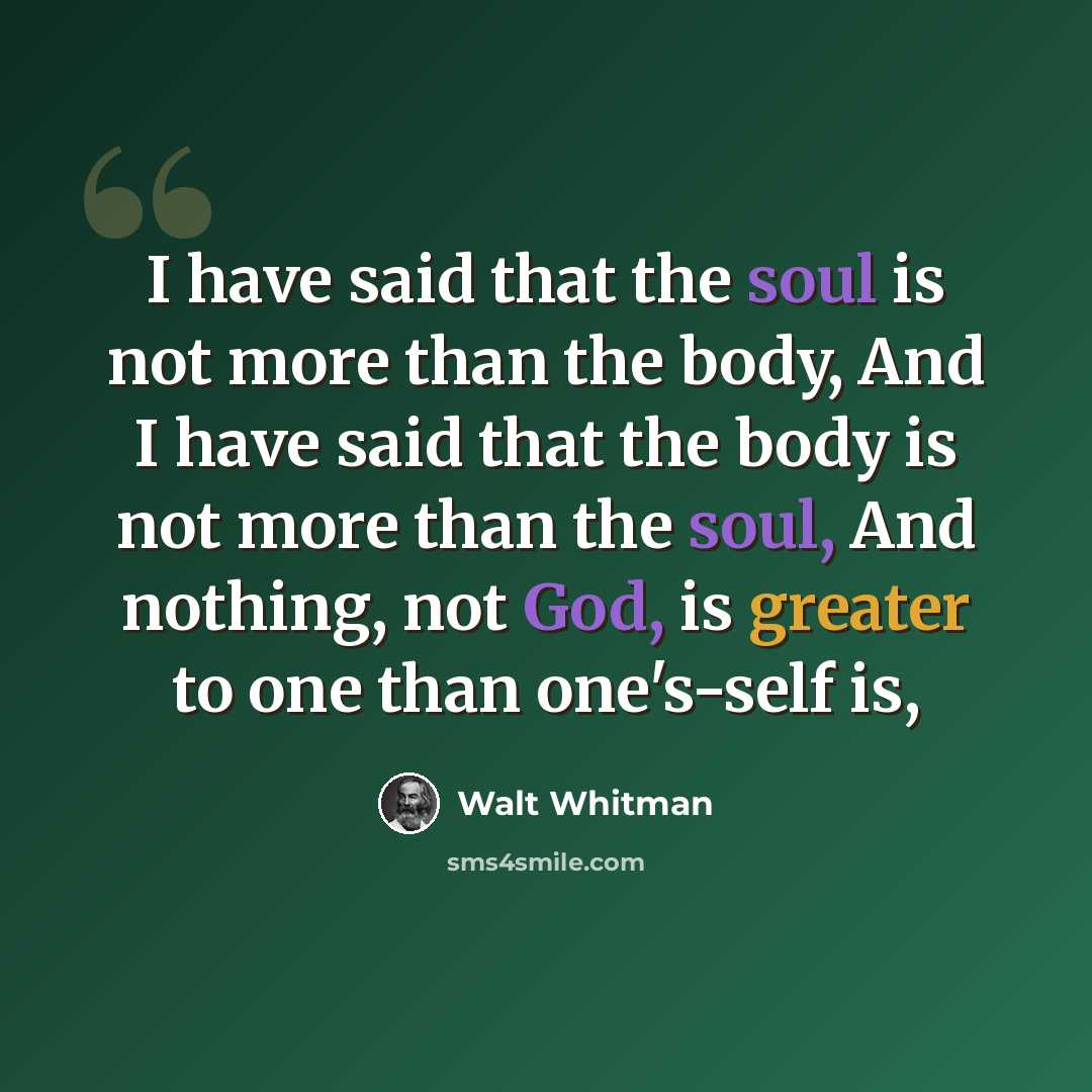 “I have said that the soul is not more than the body, And I have said that the body is not more than the soul, And nothing, not God, is greater to one than one's-self is,” quote by Walt Whitman