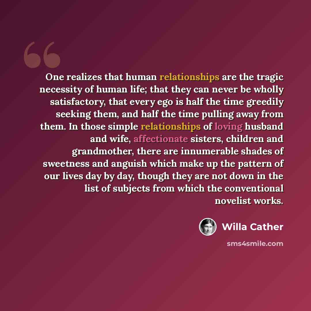 “One realizes that human relationships are the tragic necessity of human life; that they can never be wholly satisfactory, that every ego is half the time greedily seeking them, and half the time pulling away from them. In those simple relationships of loving husband and wife, affectionate sisters…” quote by Willa Cather