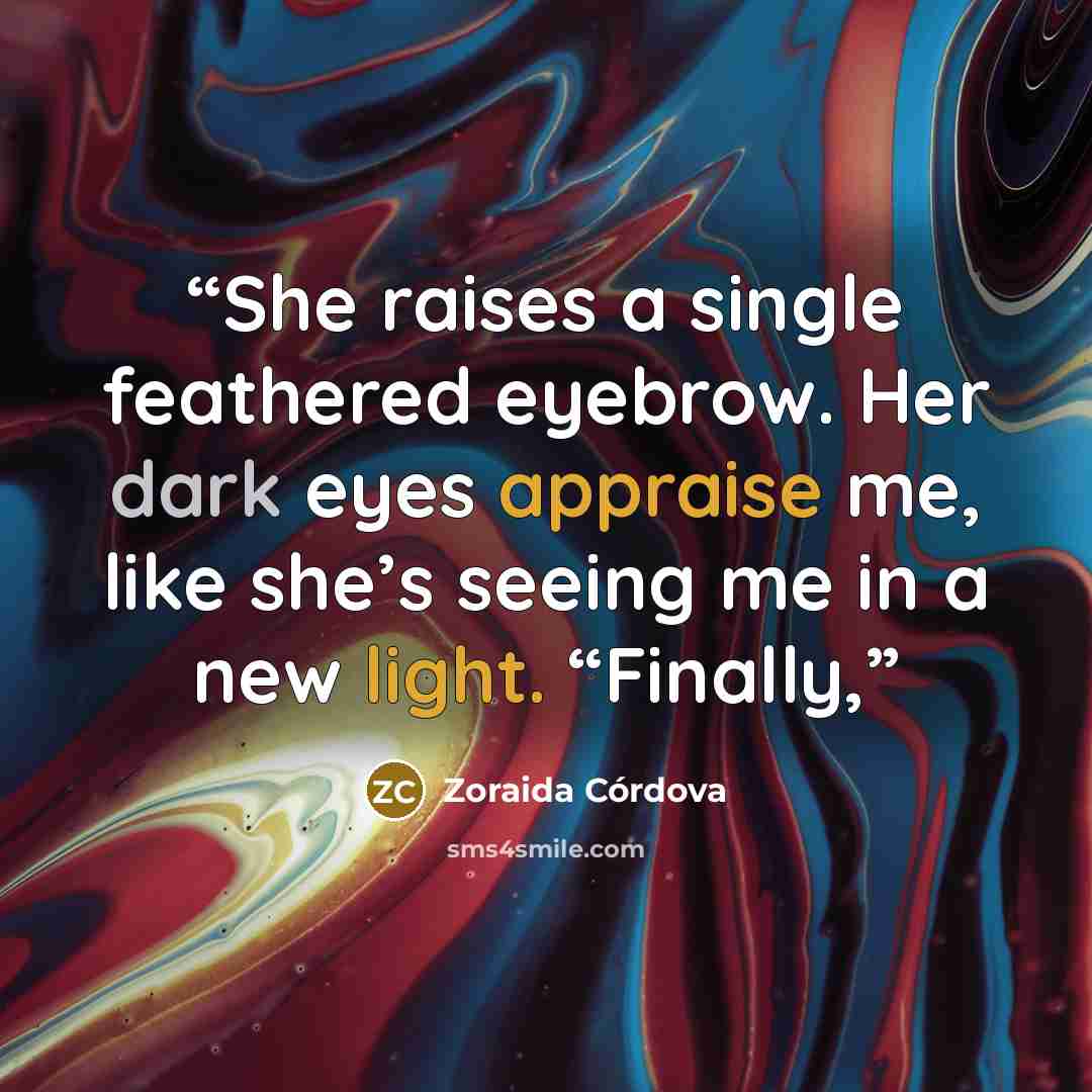 “She raises a single feathered eyebrow. Her dark eyes appraise me, like she’s seeing me in a new light. “Finally,” quote by Zoraida Córdova