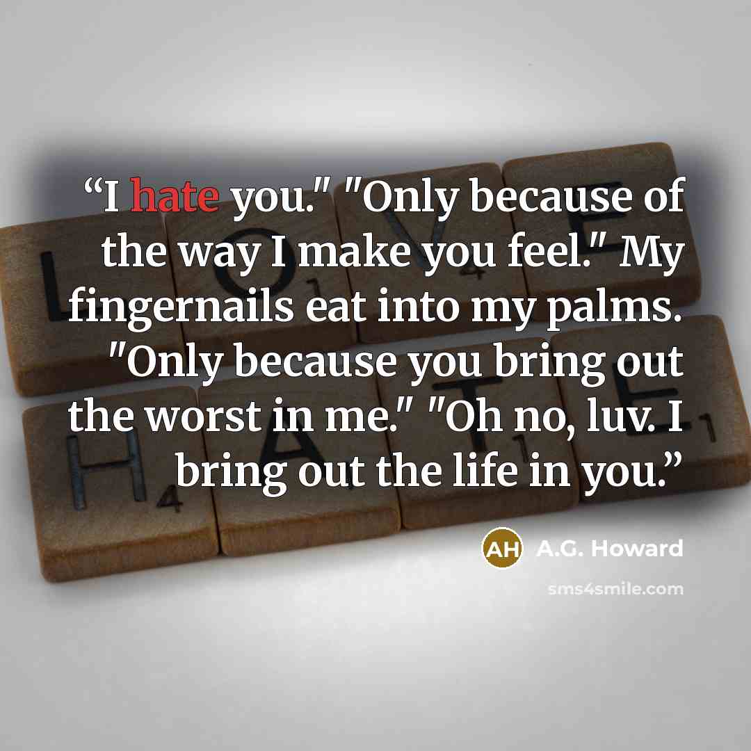 “I hate you." "Only because of the way I make you feel." My fingernails eat into my palms. "Only because you bring out the worst in me." "Oh no, luv. I bring out the life in you.” quote by A.G. Howard