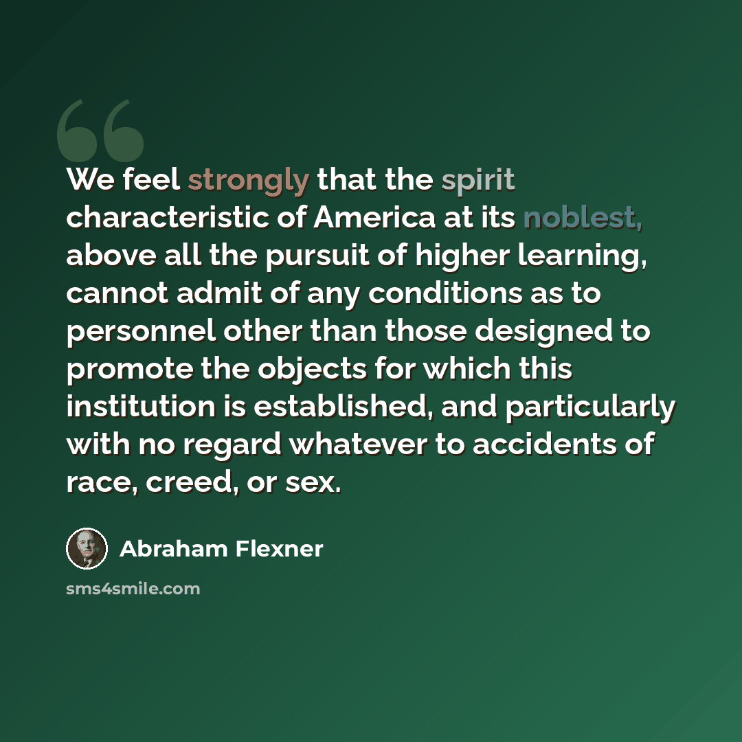 “We feel strongly that the spirit characteristic of America at its noblest, above all the pursuit of higher learning, cannot admit of any conditions as to personnel other than those designed to promote the objects for which this institution is established, and particularly with no regard whatever…” quote by Abraham Flexner