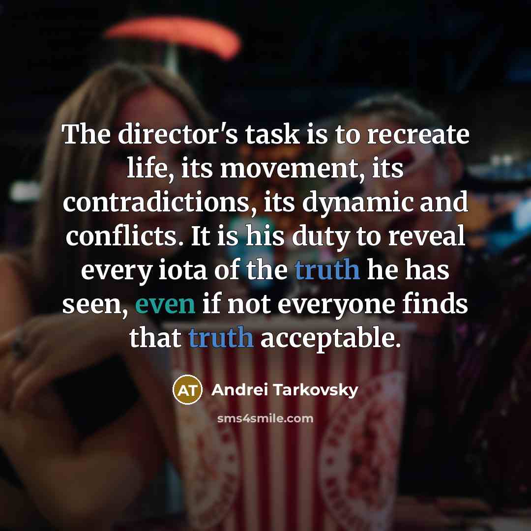 “The director's task is to recreate life, its movement, its contradictions, its dynamic and conflicts. It is his duty to reveal every iota of the truth he has seen, even if not everyone finds that truth acceptable.” quote by Andrei Tarkovsky