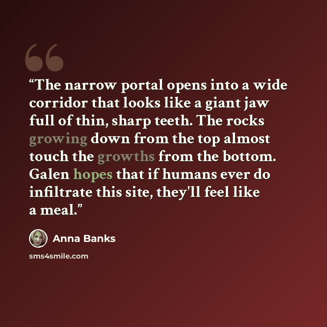 “The narrow portal opens into a wide corridor that looks like a giant jaw full of thin, sharp teeth. The rocks growing down from the top almost touch the growths from the bottom. Galen hopes that if humans ever do infiltrate this site, they'll feel like a meal.” quote by Anna Banks