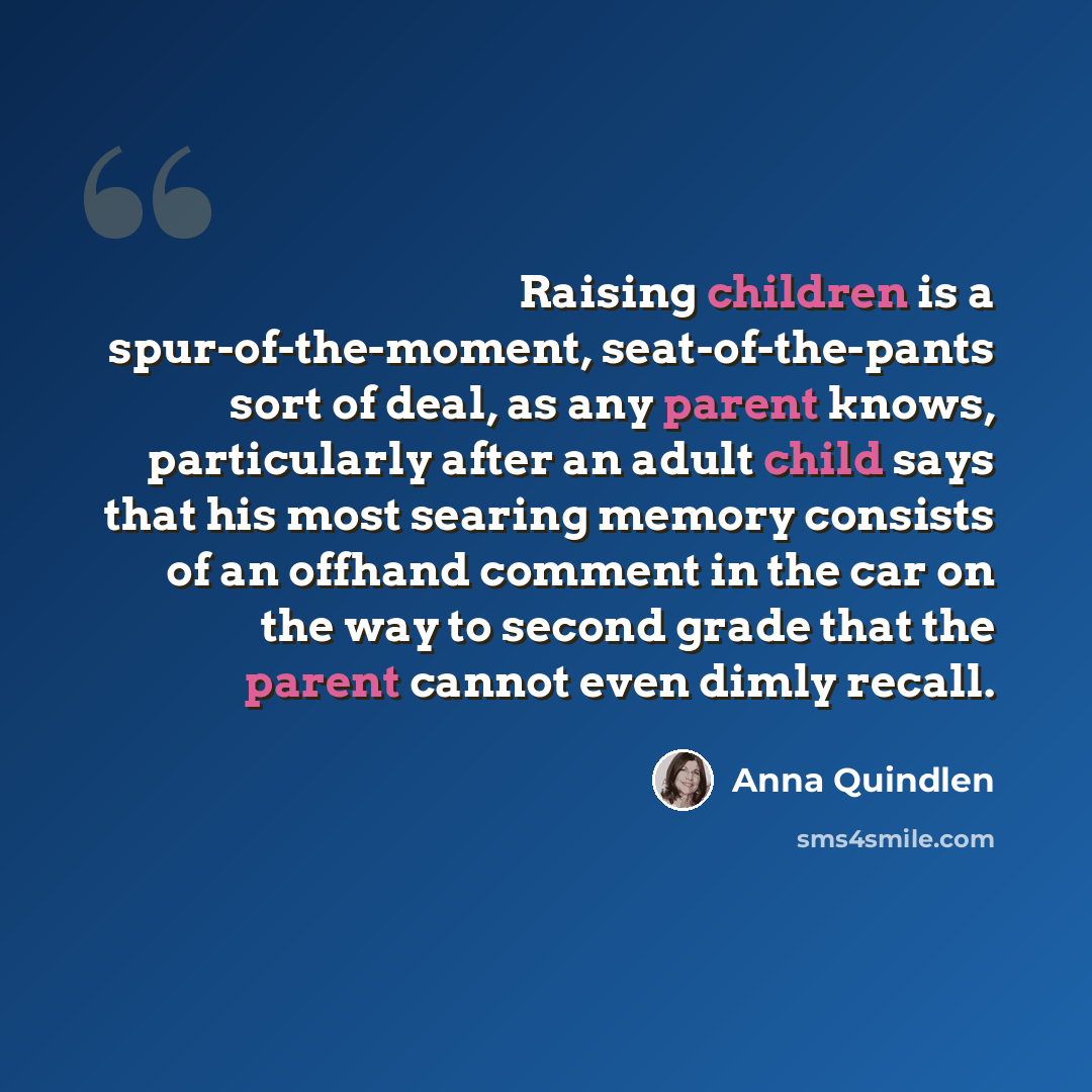 “Raising children is a spur-of-the-moment, seat-of-the-pants sort of deal, as any parent knows, particularly after an adult child says that his most searing memory consists of an offhand comment in the car on the way to second grade that the parent cannot even dimly recall.” quote by Anna Quindlen