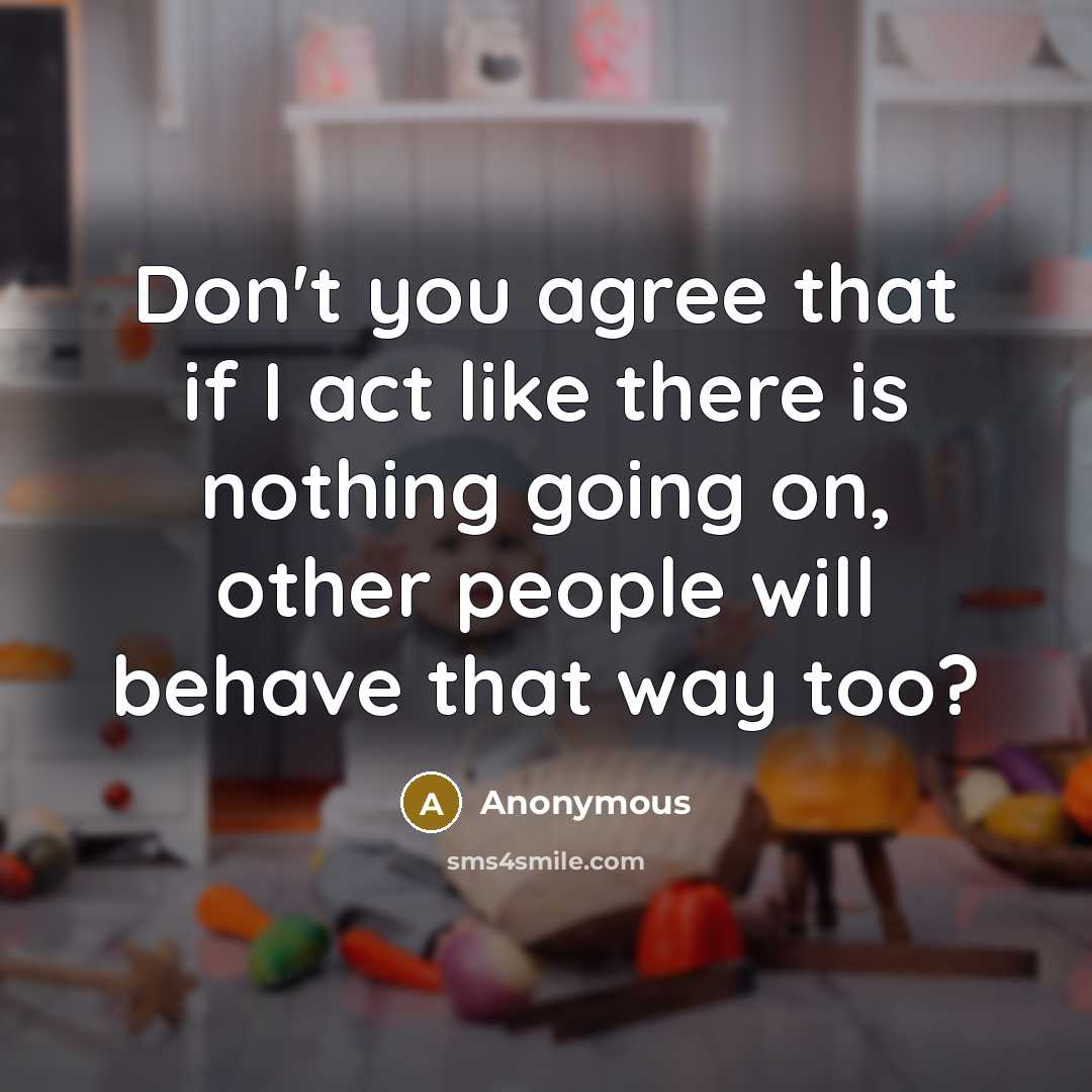“Don't you agree that if I act like there is nothing going on, other people will behave that way too?” quote by Anonymous