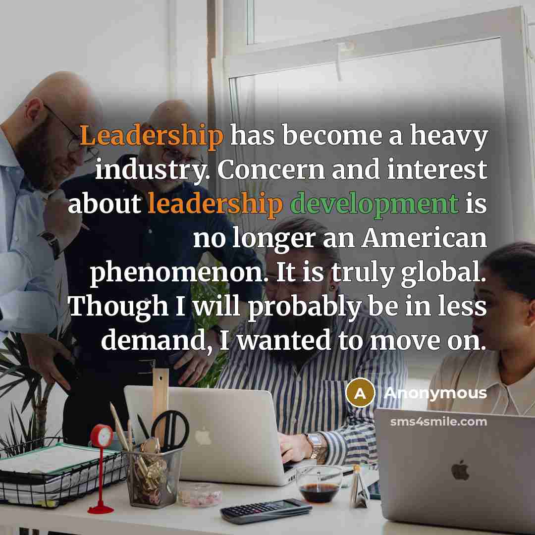 “Leadership has become a heavy industry. Concern and interest about leadership development is no longer an American phenomenon. It is truly global. Though I will probably be in less demand, I wanted to move on.” quote by Anonymous