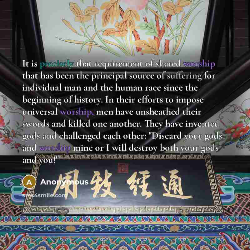 “It is precisely that requirement of shared worship that has been the principal source of suffering for individual man and the human race since the beginning of history. In their efforts to impose universal worship, men have unsheathed their swords and killed one another. They have invented gods…” quote by Anonymous