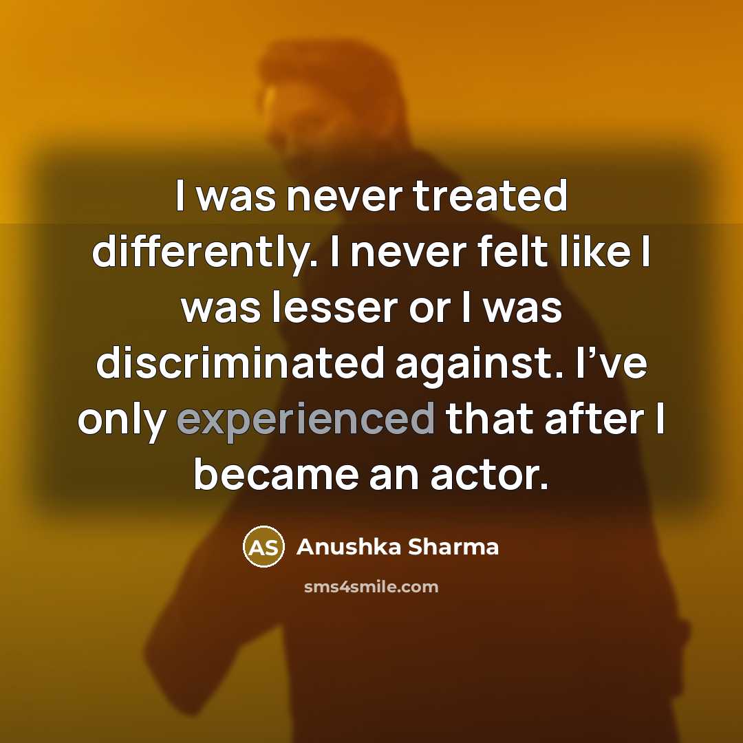 “I was never treated differently. I never felt like I was lesser or I was discriminated against. I've only experienced that after I became an actor.” quote by Anushka Sharma