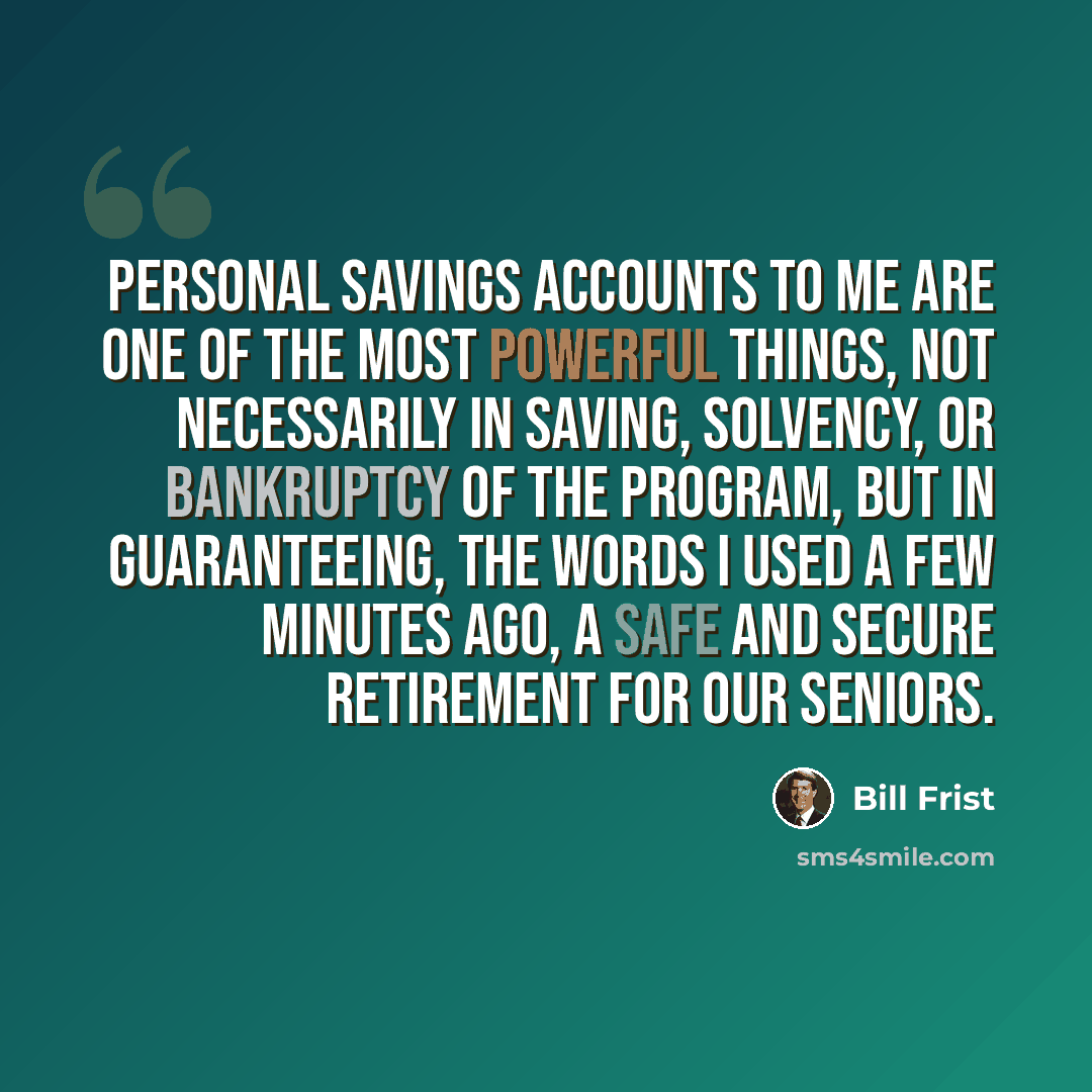 “Personal savings accounts to me are one of the most powerful things, not necessarily in saving, solvency, or bankruptcy of the program, but in guaranteeing, the words I used a few minutes ago, a safe and secure retirement for our seniors.” quote by Bill Frist