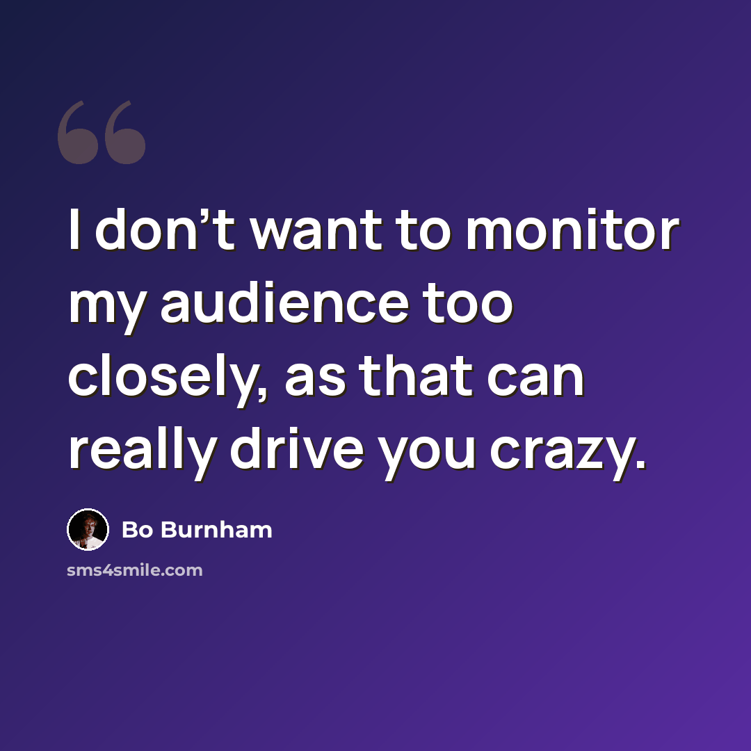 “I don't want to monitor my audience too closely, as that can really drive you crazy.” quote by Bo Burnham
