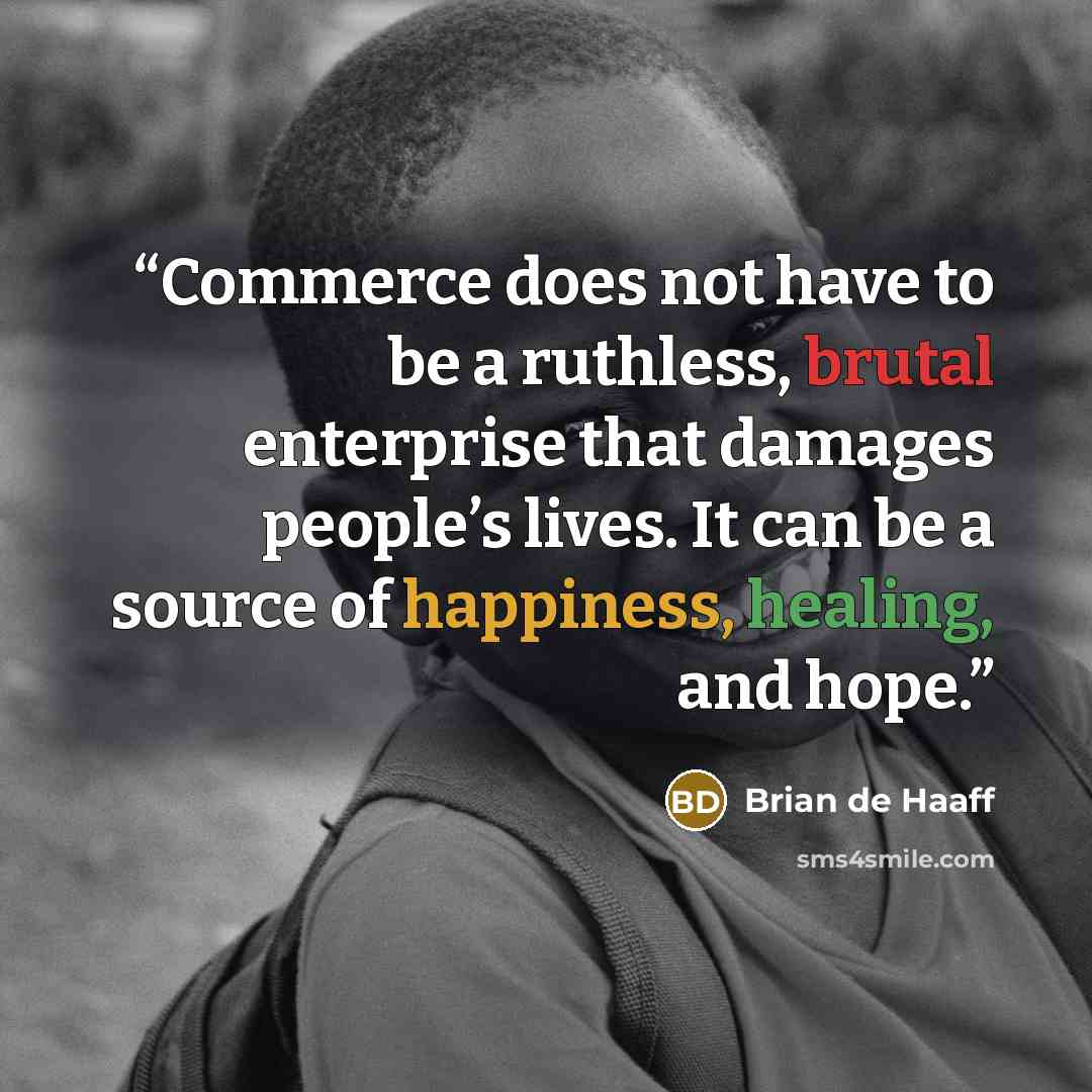 “Commerce does not have to be a ruthless, brutal enterprise that damages people’s lives. It can be a source of happiness, healing, and hope.” quote by Brian de Haaff