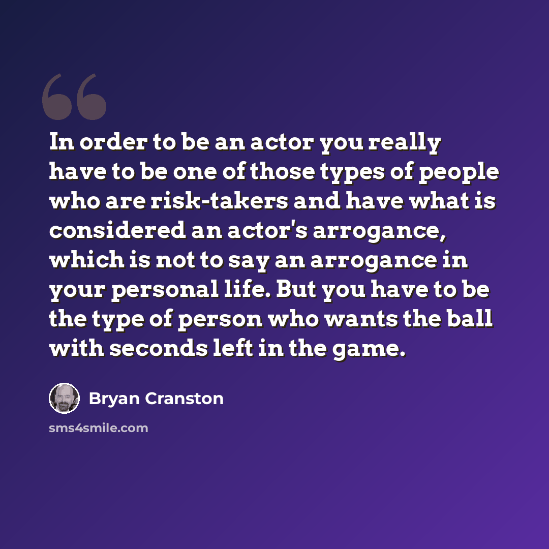 “In order to be an actor you really have to be one of those types of people who are risk-takers and have what is considered an actor's arrogance, which is not to say an arrogance in your personal life. But you have to be the type of person who wants the ball with seconds left in the game.” quote by Bryan Cranston