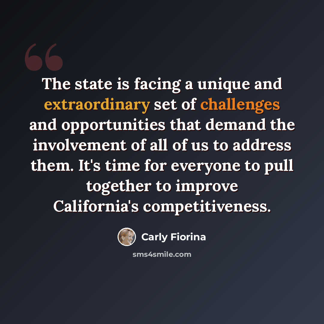 “The state is facing a unique and extraordinary set of challenges and opportunities that demand the involvement of all of us to address them. It's time for everyone to pull together to improve California's competitiveness.” quote by Carly Fiorina