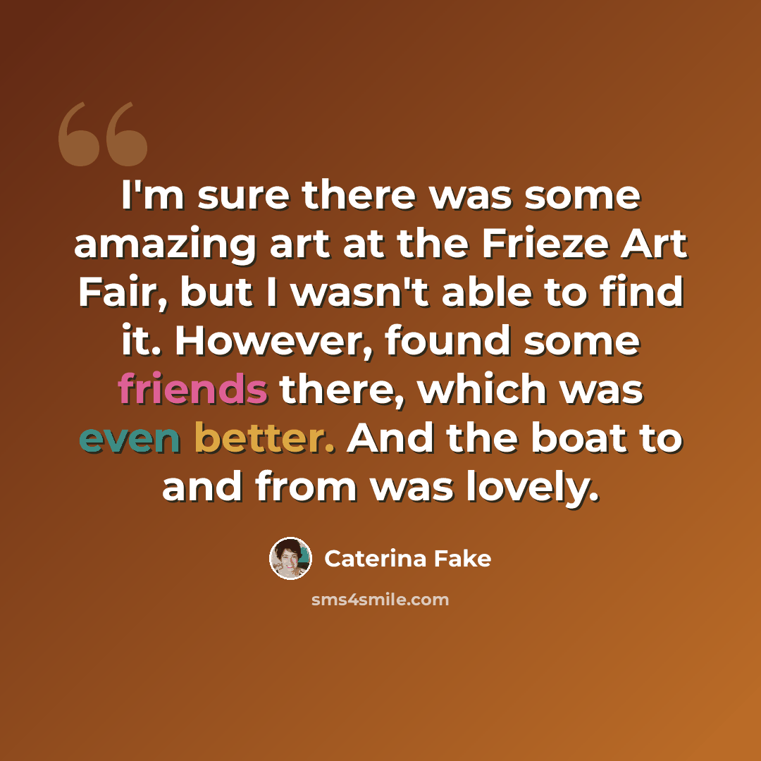 “I'm sure there was some amazing art at the Frieze Art Fair, but I wasn't able to find it. However, found some friends there, which was even better. And the boat to and from was lovely.” quote by Caterina Fake