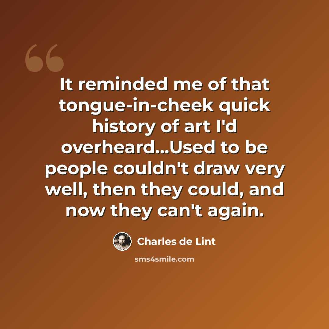 “It reminded me of that tongue-in-cheek quick history of art I'd overheard...Used to be people couldn't draw very well, then they could, and now they can't again.” quote by Charles de Lint